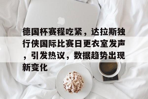 娱乐平台-德国杯赛程吃紧，达拉斯独行侠国际比赛日更衣室发声，引发热议，数据趋势出现新变化的简单介绍